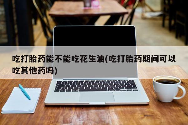 米非米索如何购买吃打胎药能不能吃花生油(吃打胎药期间可以吃其他药吗)