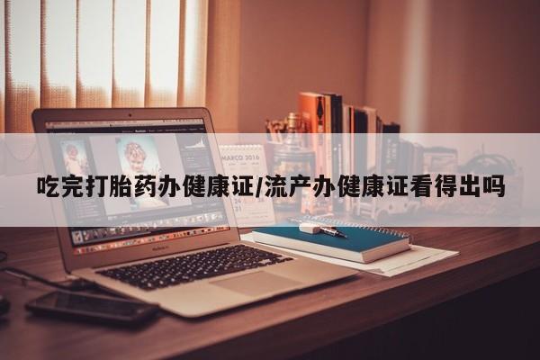 米非米索如何购买吃完打胎药办健康证/流产办健康证看得出吗