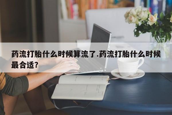 米非米索如何购买药流打胎什么时候算流了.药流打胎什么时候最合适？