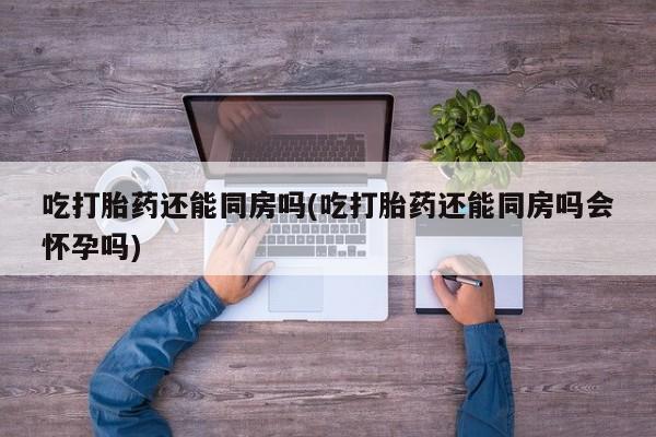 米非米索如何购买吃打胎药还能同房吗(吃打胎药还能同房吗会怀孕吗)