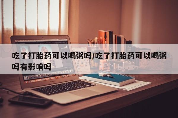 米非米索如何购买吃了打胎药可以喝粥吗/吃了打胎药可以喝粥吗有影响吗