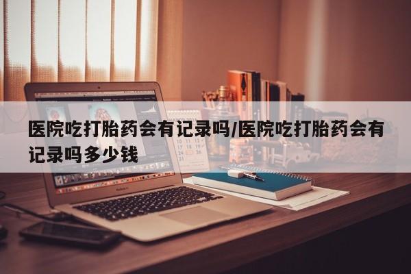 米非米索如何购买医院吃打胎药会有记录吗/医院吃打胎药会有记录吗多少钱