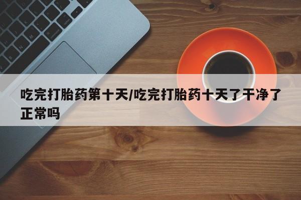 米非米索如何购买吃完打胎药第十天/吃完打胎药十天了干净了正常吗