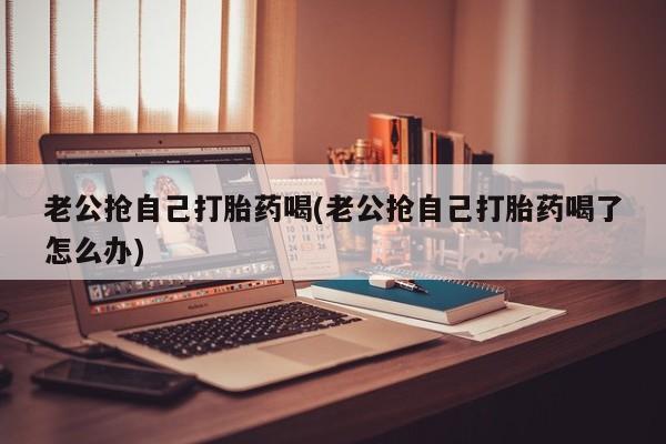 米非米索如何购买老公抢自己打胎药喝(老公抢自己打胎药喝了怎么办)