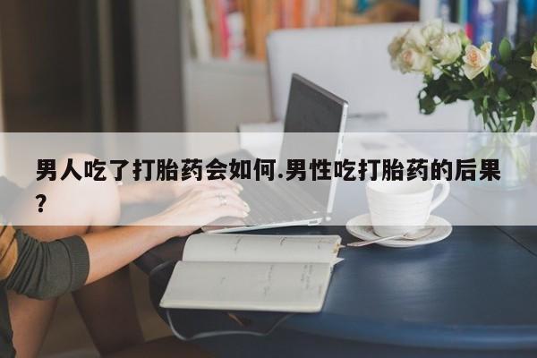 米非米索如何购买男人吃了打胎药会如何.男性吃打胎药的后果？