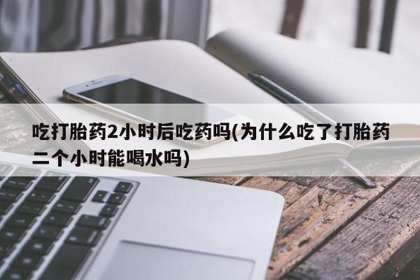米非米索如何购买吃打胎药2小时后吃药吗(为什么吃了打胎药二个小时能喝水吗)