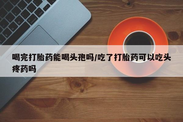 米非米索如何购买喝完打胎药能喝头孢吗/吃了打胎药可以吃头疼药吗