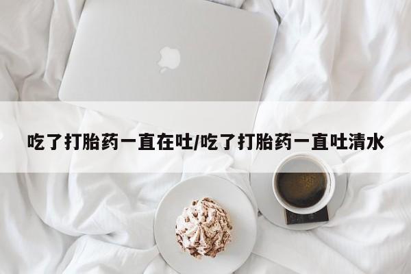 米非米索如何购买吃了打胎药一直在吐/吃了打胎药一直吐清水