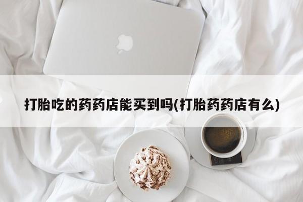 米非米索如何购买打胎吃的药药店能买到吗(打胎药药店有么)