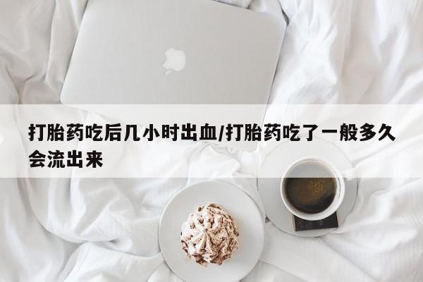 米非米索如何购买打胎药吃后几小时出血/打胎药吃了一般多久会流出来
