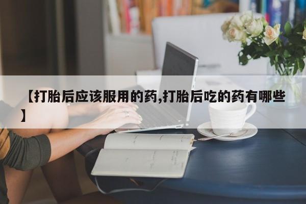 米非米索如何购买【打胎后应该服用的药,打胎后吃的药有哪些】