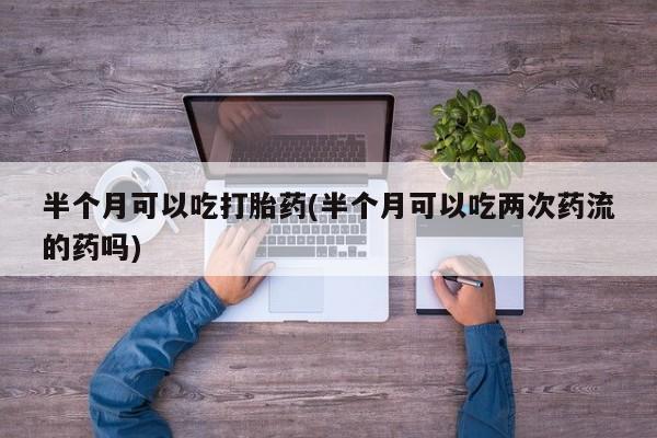 米非米索如何购买半个月可以吃打胎药(半个月可以吃两次药流的药吗)
