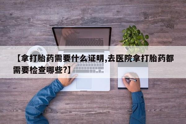 米非米索如何购买【拿打胎药需要什么证明,去医院拿打胎药都需要检查哪些?】