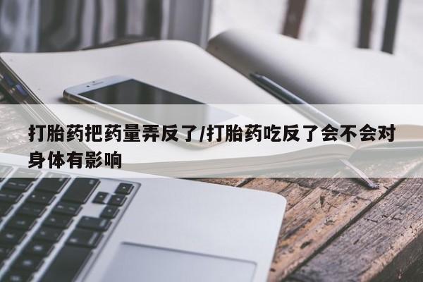 米非米索如何购买打胎药把药量弄反了/打胎药吃反了会不会对身体有影响