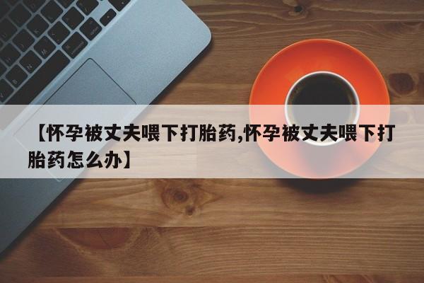 米非米索如何购买【怀孕被丈夫喂下打胎药,怀孕被丈夫喂下打胎药怎么办】