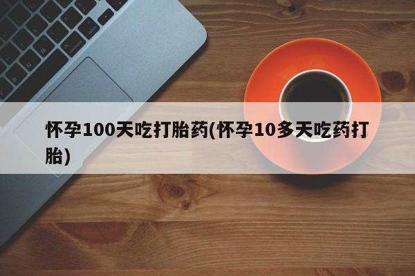 米非米索如何购买怀孕100天吃打胎药(怀孕10多天吃药打胎)