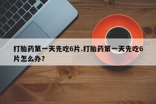 米非米索如何购买打胎药第一天先吃6片.打胎药第一天先吃6片怎么办？