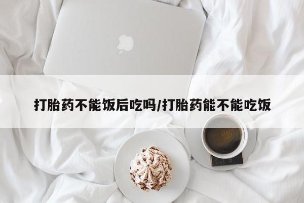 米非米索如何购买打胎药不能饭后吃吗/打胎药能不能吃饭