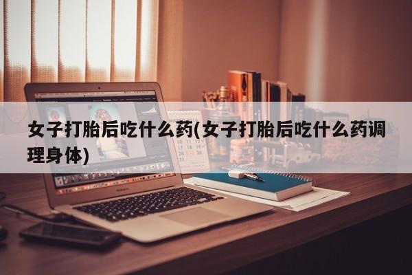 米非米索如何购买女子打胎后吃什么药(女子打胎后吃什么药调理身体)