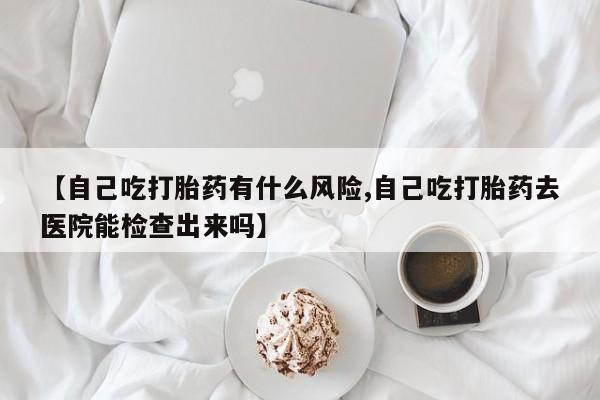 米非米索如何购买【自己吃打胎药有什么风险,自己吃打胎药去医院能检查出来吗】