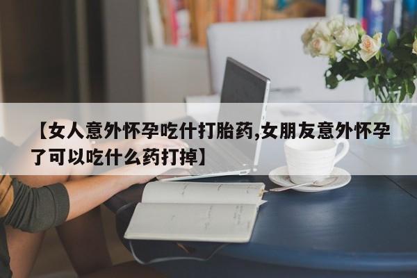 米非米索如何购买【女人意外怀孕吃什打胎药,女朋友意外怀孕了可以吃什么药打掉】