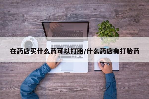 米非米索如何购买在药店买什么药可以打胎/什么药店有打胎药