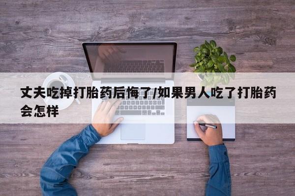 米非米索如何购买丈夫吃掉打胎药后悔了/如果男人吃了打胎药会怎样