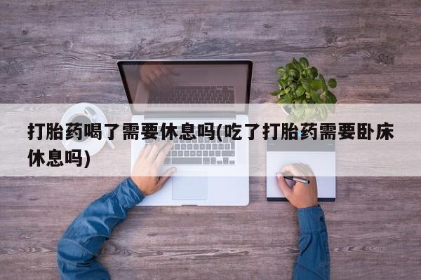 米非米索如何购买打胎药喝了需要休息吗(吃了打胎药需要卧床休息吗)