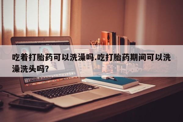 米非米索如何购买吃着打胎药可以洗澡吗.吃打胎药期间可以洗澡洗头吗？