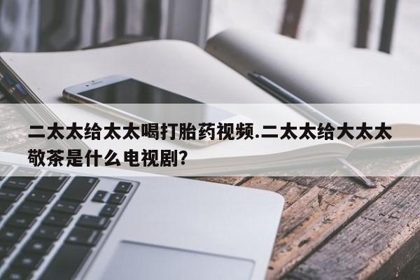 米非米索如何购买二太太给太太喝打胎药视频.二太太给大太太敬茶是什么电视剧？