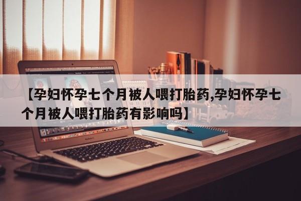 米非米索如何购买【孕妇怀孕七个月被人喂打胎药,孕妇怀孕七个月被人喂打胎药有影响吗】