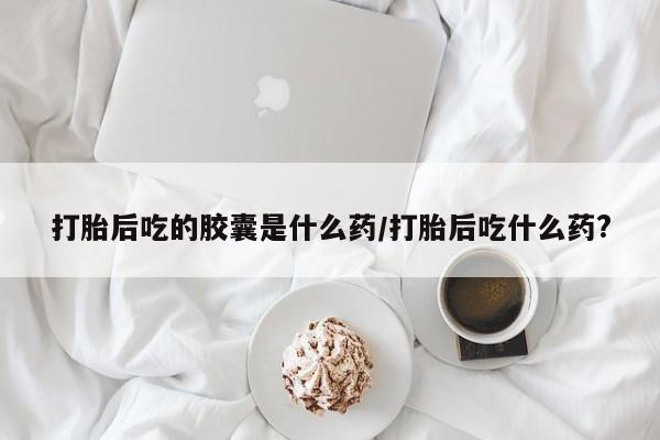米非米索如何购买打胎后吃的胶囊是什么药/打胎后吃什么药?
