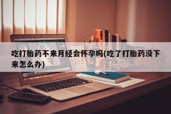 米非米索如何购买吃打胎药不来月经会怀孕吗(吃了打胎药没下来怎么办)