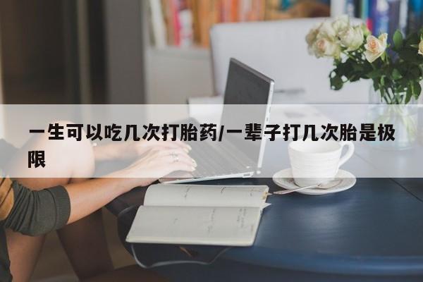 米非米索如何购买一生可以吃几次打胎药/一辈子打几次胎是极限