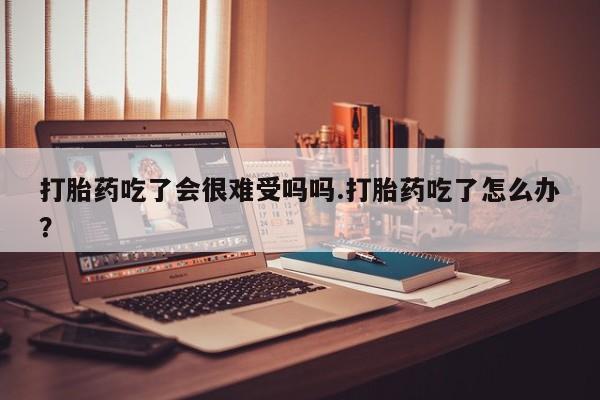 米非米索如何购买打胎药吃了会很难受吗吗.打胎药吃了怎么办？