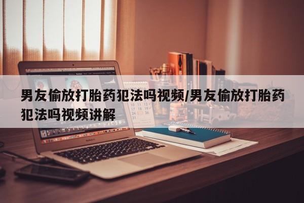 米非米索如何购买男友偷放打胎药犯法吗视频/男友偷放打胎药犯法吗视频讲解