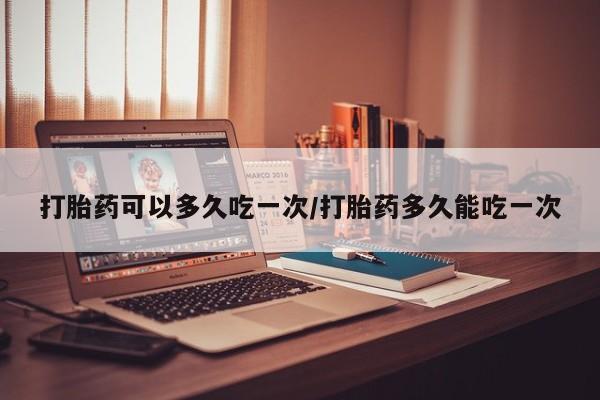 米非米索如何购买打胎药可以多久吃一次/打胎药多久能吃一次