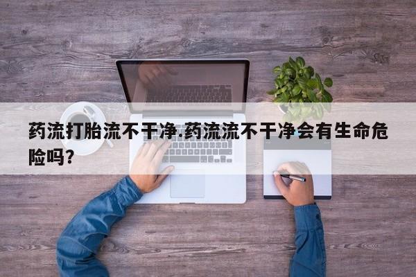 米非米索如何购买药流打胎流不干净.药流流不干净会有生命危险吗？
