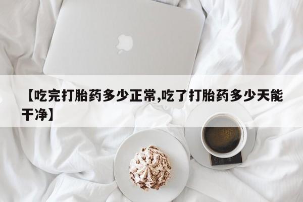 米非米索如何购买【吃完打胎药多少正常,吃了打胎药多少天能干净】
