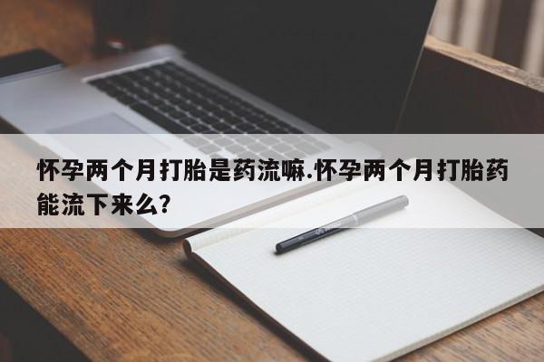 米非米索如何购买怀孕两个月打胎是药流嘛.怀孕两个月打胎药能流下来么？