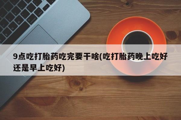 米非米索如何购买9点吃打胎药吃完要干啥(吃打胎药晚上吃好还是早上吃好)