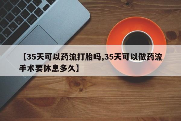 米非米索如何购买【35天可以药流打胎吗,35天可以做药流手术要休息多久】